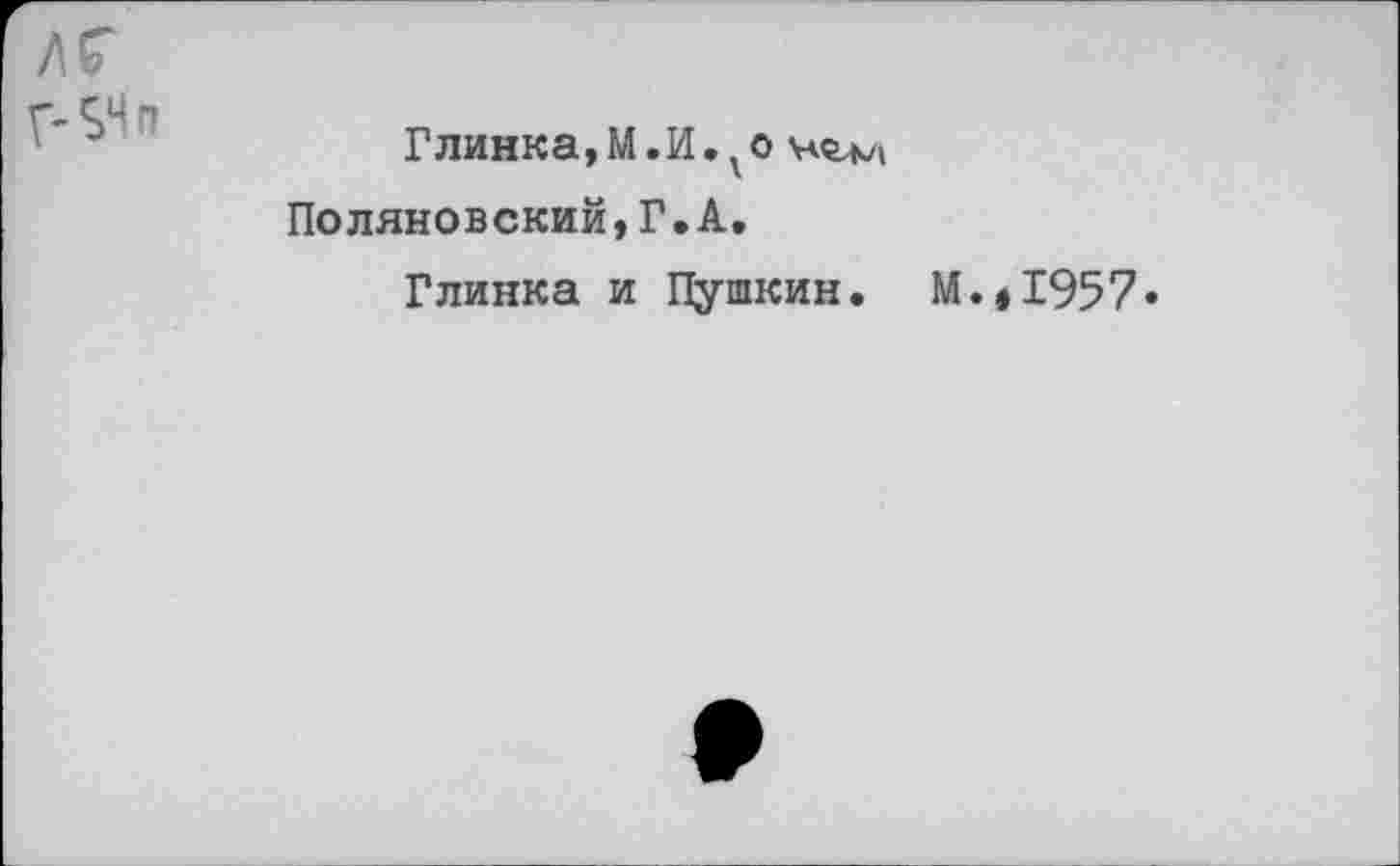 ﻿лг
Г-SH fl
Глинка,М.И.уо Поляновский,Г.А,
Глинка и Пушкин. М.,1957»